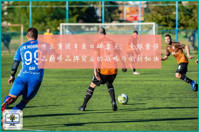 开云集团年度口碑盘点：全球奢侈品巅峰品牌背后的战略与创新秘诀