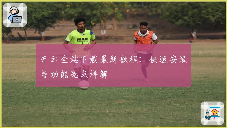 开云全站下载最新教程：快速安装与功能亮点详解
