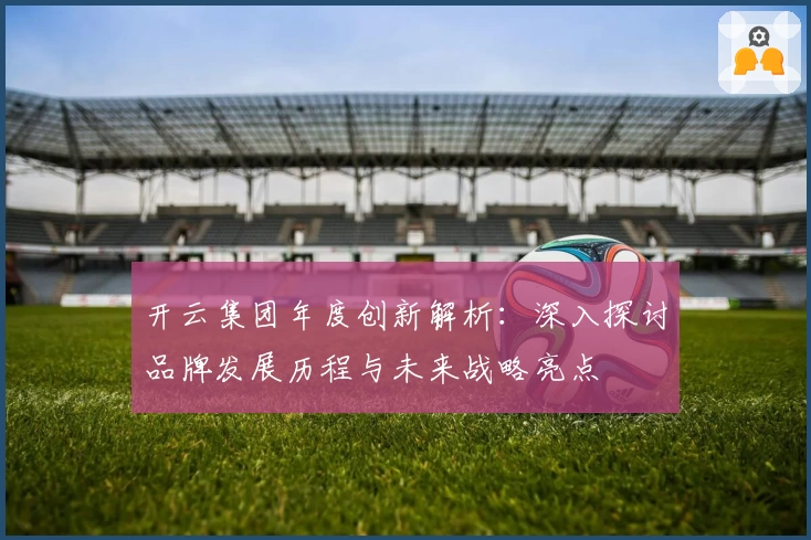 开云集团年度创新解析：深入探讨品牌发展历程与未来战略亮点