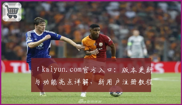 「kaiyun.com官方入口：版本更新与功能亮点详解，新用户注册教程全解析」