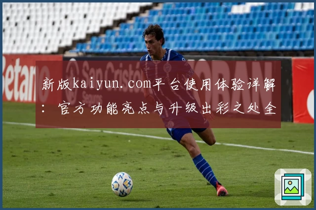 新版kaiyun.com平台使用体验详解：官方功能亮点与升级出彩之处全解析