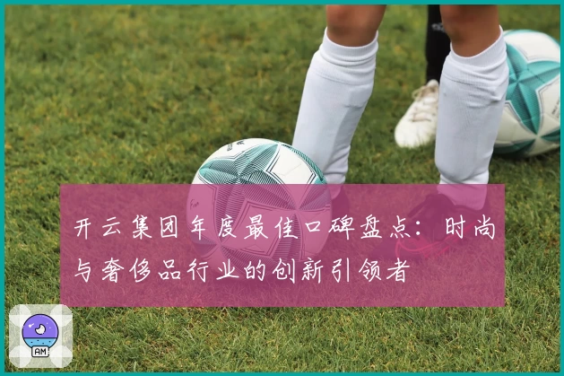 开云集团年度最佳口碑盘点：时尚与奢侈品行业的创新引领者