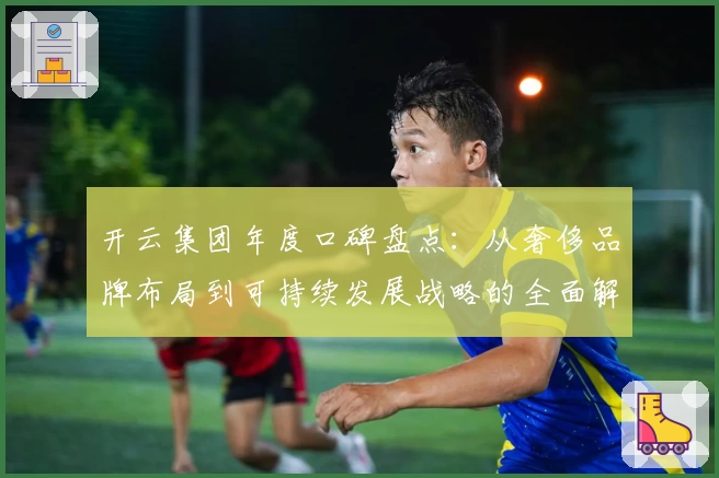 开云集团年度口碑盘点：从奢侈品牌布局到可持续发展战略的全面解析