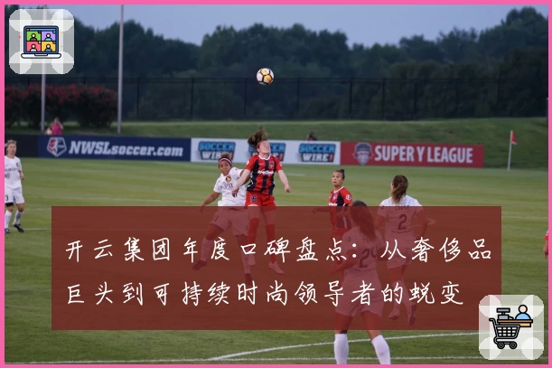 开云集团年度口碑盘点：从奢侈品巨头到可持续时尚领导者的蜕变