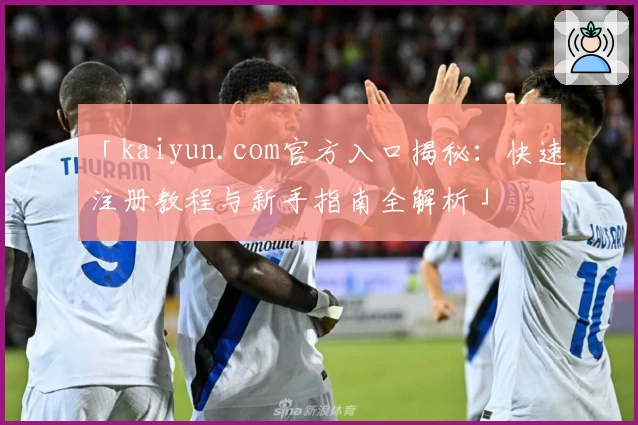 「kaiyun.com官方入口揭秘：快速注册教程与新手指南全解析」