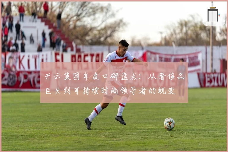 开云集团年度口碑盘点：从奢侈品巨头到可持续时尚领导者的蜕变