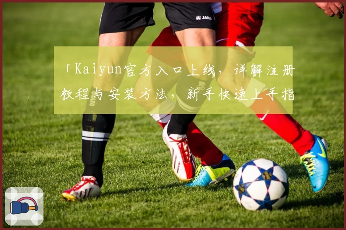 「Kaiyun官方入口上线，详解注册教程与安装方法，新手快速上手指南」