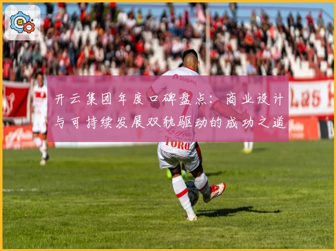 开云集团年度口碑盘点：商业设计与可持续发展双轨驱动的成功之道