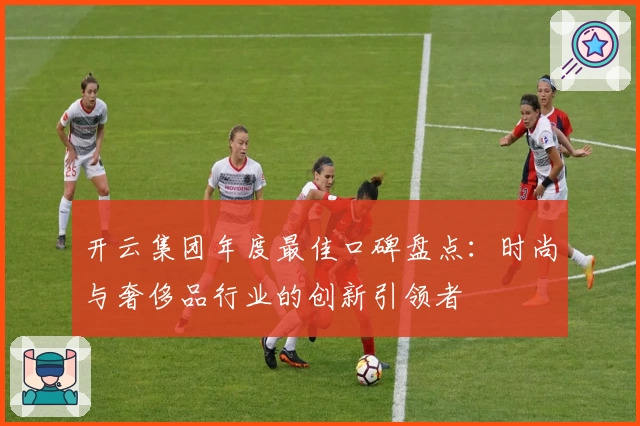 开云集团年度最佳口碑盘点：时尚与奢侈品行业的创新引领者