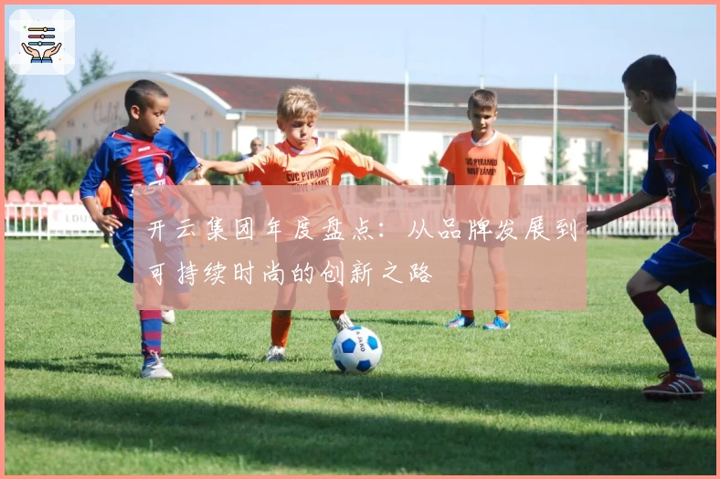 开云集团年度盘点：从品牌发展到可持续时尚的创新之路